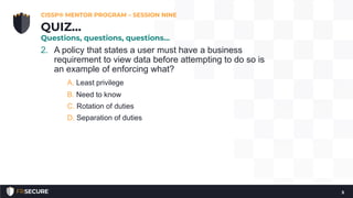 2. A policy that states a user must have a business
requirement to view data before attempting to do so is
an example of enforcing what?
A. Least privilege
B. Need to know
C. Rotation of duties
D. Separation of duties
CISSP® MENTOR PROGRAM – SESSION NINE
5
QUIZ…
Questions, questions, questions…
 