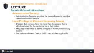 Administrative Security
• Administrative Security provides the means to control people's
operational access to data
Least Privilege or Minimum Necessary Access
• Dictates that persons have no more than the access that is
strictly required for the performance of their duties
• May also be referred to as the principle of minimum necessary
access
• Discretionary Access Control (DAC) – most often applicable
CISSP® MENTOR PROGRAM – SESSION NINE
60
LECTURE
Domain #7: Security Operations
 