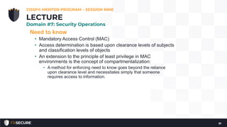 Need to know
• Mandatory Access Control (MAC)
• Access determination is based upon clearance levels of subjects
and classification levels of objects
• An extension to the principle of least privilege in MAC
environments is the concept of compartmentalization:
• A method for enforcing need to know goes beyond the reliance
upon clearance level and necessitates simply that someone
requires access to information.
CISSP® MENTOR PROGRAM – SESSION NINE
61
LECTURE
Domain #7: Security Operations
 