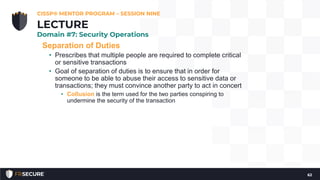 Separation of Duties
• Prescribes that multiple people are required to complete critical
or sensitive transactions
• Goal of separation of duties is to ensure that in order for
someone to be able to abuse their access to sensitive data or
transactions; they must convince another party to act in concert
• Collusion is the term used for the two parties conspiring to
undermine the security of the transaction
CISSP® MENTOR PROGRAM – SESSION NINE
62
LECTURE
Domain #7: Security Operations
 