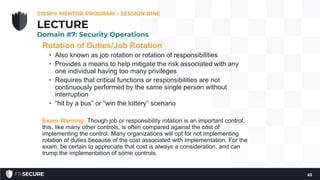 Rotation of Duties/Job Rotation
• Also known as job rotation or rotation of responsibilities
• Provides a means to help mitigate the risk associated with any
one individual having too many privileges
• Requires that critical functions or responsibilities are not
continuously performed by the same single person without
interruption
• “hit by a bus” or “win the lottery” scenario
Exam Warning: Though job or responsibility rotation is an important control,
this, like many other controls, is often compared against the cost of
implementing the control. Many organizations will opt for not implementing
rotation of duties because of the cost associated with implementation. For the
exam, be certain to appreciate that cost is always a consideration, and can
trump the implementation of some controls.
CISSP® MENTOR PROGRAM – SESSION NINE
63
LECTURE
Domain #7: Security Operations
 