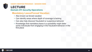 Mandatory Leave/Forced Vacation
• Also known as forced vacation
• Can identify areas where depth of coverage is lacking
• Can also help discover fraudulent or suspicious behavior
• Knowledge that mandatory leave is a possibility might deter
some individuals from engaging in the fraudulent behavior in the
first place
CISSP® MENTOR PROGRAM – SESSION NINE
64
LECTURE
Domain #7: Security Operations
 