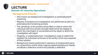 Background Checks
• Also known as background investigations or preemployment
screening
• Majority of background investigations are performed as part of a
preemployment screening process
• The sensitivity of the position being filled or data to which the
individual will have access strongly determines the degree to
which this information is scrutinized and the depth to which the
investigation will report
• Ongoing, or postemployment, investigations seek to determine
whether the individual continues to be worthy of the trust required
of their position
• Background checks performed in advance of employment serve
as a preventive control while ongoing repeat background checks
constitute a detective control and possibly a deterrent.
CISSP® MENTOR PROGRAM – SESSION NINE
66
LECTURE
Domain #7: Security Operations
 