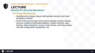 Privilege Monitoring
• Heightened privileges require both greater scrutiny and more
thoughtful controls
• Some of the job functions that warrant greater scrutiny include:
account creation/modification/deletion, system reboots, data
backup, data restoration, source code access, audit log access,
security configuration capabilities, etc.
CISSP® MENTOR PROGRAM – SESSION NINE
67
LECTURE
Domain #7: Security Operations
 