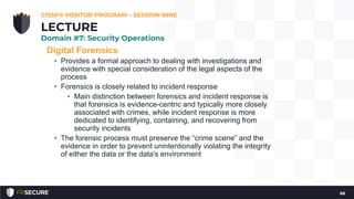 Digital Forensics
• Provides a formal approach to dealing with investigations and
evidence with special consideration of the legal aspects of the
process
• Forensics is closely related to incident response
• Main distinction between forensics and incident response is
that forensics is evidence-centric and typically more closely
associated with crimes, while incident response is more
dedicated to identifying, containing, and recovering from
security incidents
• The forensic process must preserve the “crime scene” and the
evidence in order to prevent unintentionally violating the integrity
of either the data or the data's environment
CISSP® MENTOR PROGRAM – SESSION NINE
68
LECTURE
Domain #7: Security Operations
 