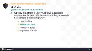 2. A policy that states a user must have a business
requirement to view data before attempting to do so is
an example of enforcing what?
A. Least privilege
B. Need to know
C. Rotation of duties
D. Separation of duties
CISSP® MENTOR PROGRAM – SESSION NINE
6
QUIZ…
Questions, questions, questions…
 