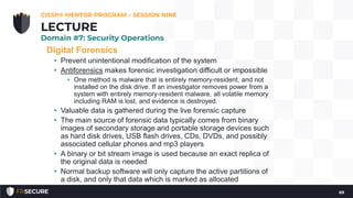 Digital Forensics
• Prevent unintentional modification of the system
• Antiforensics makes forensic investigation difficult or impossible
• One method is malware that is entirely memory-resident, and not
installed on the disk drive. If an investigator removes power from a
system with entirely memory-resident malware, all volatile memory
including RAM is lost, and evidence is destroyed.
• Valuable data is gathered during the live forensic capture
• The main source of forensic data typically comes from binary
images of secondary storage and portable storage devices such
as hard disk drives, USB flash drives, CDs, DVDs, and possibly
associated cellular phones and mp3 players
• A binary or bit stream image is used because an exact replica of
the original data is needed
• Normal backup software will only capture the active partitions of
a disk, and only that data which is marked as allocated
CISSP® MENTOR PROGRAM – SESSION NINE
69
LECTURE
Domain #7: Security Operations
 