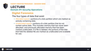 Digital Forensics
The four types of data that exist:
• Allocated space—portions of a disk partition which are marked as
actively containing data.
• Unallocated space—portions of a disk partition that do not
contain active data. This includes memory that has never been
allocated, and previously allocated memory that has been
marked unallocated. If a file is deleted, the portions of the disk
that held the deleted file are marked as unallocated and available
for use.
CISSP® MENTOR PROGRAM – SESSION NINE
70
LECTURE
Domain #7: Security Operations
 