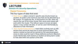 Digital Forensics
The four types of data that exist:
• Slack space—data is stored in specific size chunks known as
clusters. A cluster is the minimum size that can be allocated by a
file system. If a particular file, or final portion of a file, does not
require the use of the entire cluster then some extra space will
exist within the cluster. This leftover space is known as slack
space: it may contain old data, or can be used intentionally by
attackers to hide information.
• “Bad” blocks/clusters/sectors—hard disks routinely end up with
sectors that cannot be read due to some physical defect. The
sectors marked as bad will be ignored by the operating system
since no data could be read in those defective portions. Attackers
could intentionally mark sectors or clusters as being bad in order
to hide data within this portion of the disk.
CISSP® MENTOR PROGRAM – SESSION NINE
71
LECTURE
Domain #7: Security Operations
 