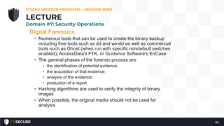 Digital Forensics
• Numerous tools that can be used to create the binary backup
including free tools such as dd and windd as well as commercial
tools such as Ghost (when run with specific nondefault switches
enabled), AccessData's FTK, or Guidance Software's EnCase.
• The general phases of the forensic process are:
• the identification of potential evidence;
• the acquisition of that evidence;
• analysis of the evidence;
• production of a report
• Hashing algorithms are used to verify the integrity of binary
images
• When possible, the original media should not be used for
analysis
CISSP® MENTOR PROGRAM – SESSION NINE
72
LECTURE
Domain #7: Security Operations
 