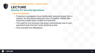 Live Forensics
• Forensics investigators have traditionally removed power from a
system, but the typical approach now is to gather volatile data.
Acquiring volatile data is called live forensics.
• The need for live forensics has grown tremendously due to non-
persistent tools that don’t write anything to disk
• One example from Metasploit…
CISSP® MENTOR PROGRAM – SESSION NINE
73
LECTURE
Domain #7: Security Operations
 