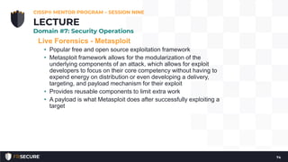 Live Forensics - Metasploit
• Popular free and open source exploitation framework
• Metasploit framework allows for the modularization of the
underlying components of an attack, which allows for exploit
developers to focus on their core competency without having to
expend energy on distribution or even developing a delivery,
targeting, and payload mechanism for their exploit
• Provides reusable components to limit extra work
• A payload is what Metasploit does after successfully exploiting a
target
CISSP® MENTOR PROGRAM – SESSION NINE
74
LECTURE
Domain #7: Security Operations
 