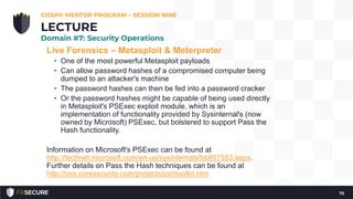 Live Forensics – Metasploit & Meterpreter
• One of the most powerful Metasploit payloads
• Can allow password hashes of a compromised computer being
dumped to an attacker's machine
• The password hashes can then be fed into a password cracker
• Or the password hashes might be capable of being used directly
in Metasploit's PSExec exploit module, which is an
implementation of functionality provided by Sysinternal's (now
owned by Microsoft) PSExec, but bolstered to support Pass the
Hash functionality.
Information on Microsoft's PSExec can be found at
http://technet.microsoft.com/en-us/sysinternals/bb897553.aspx.
Further details on Pass the Hash techniques can be found at
http://oss.coresecurity.com/projects/pshtoolkit.htm
CISSP® MENTOR PROGRAM – SESSION NINE
75
LECTURE
Domain #7: Security Operations
 