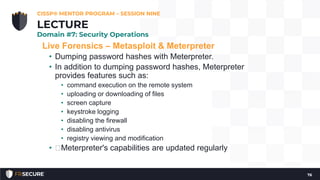 Live Forensics – Metasploit & Meterpreter
• Dumping password hashes with Meterpreter.
• In addition to dumping password hashes, Meterpreter
provides features such as:
• command execution on the remote system
• uploading or downloading of files
• screen capture
• keystroke logging
• disabling the firewall
• disabling antivirus
• registry viewing and modification
• Meterpreter's capabilities are updated regularly
CISSP® MENTOR PROGRAM – SESSION NINE
76
LECTURE
Domain #7: Security Operations
 
