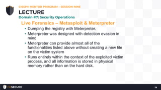 Live Forensics – Metasploit & Meterpreter
• Dumping the registry with Meterpreter.
• Meterpreter was designed with detection evasion in
mind
• Meterpreter can provide almost all of the
functionalities listed above without creating a new file
on the victim system
• Runs entirely within the context of the exploited victim
process, and all information is stored in physical
memory rather than on the hard disk.
CISSP® MENTOR PROGRAM – SESSION NINE
78
LECTURE
Domain #7: Security Operations
 