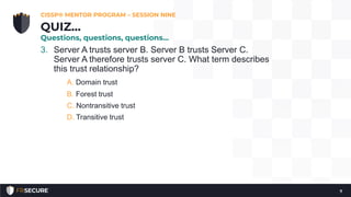 3. Server A trusts server B. Server B trusts Server C.
Server A therefore trusts server C. What term describes
this trust relationship?
A. Domain trust
B. Forest trust
C. Nontransitive trust
D. Transitive trust
CISSP® MENTOR PROGRAM – SESSION NINE
7
QUIZ…
Questions, questions, questions…
 