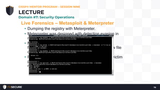 Live Forensics – Metasploit & Meterpreter
• Dumping the registry with Meterpreter.
• Meterpreter was designed with detection evasion in
mind
• Meterpreter can provide almost all of the
functionalities listed above without creating a new file
on the victim system
• Runs entirely within the context of the exploited victim
process, and all information is stored in physical
memory rather than on the hard disk.
CISSP® MENTOR PROGRAM – SESSION NINE
79
LECTURE
Domain #7: Security Operations
 