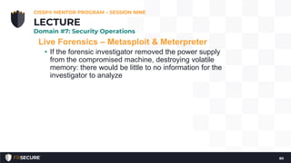 Live Forensics – Metasploit & Meterpreter
• If the forensic investigator removed the power supply
from the compromised machine, destroying volatile
memory: there would be little to no information for the
investigator to analyze
CISSP® MENTOR PROGRAM – SESSION NINE
80
LECTURE
Domain #7: Security Operations
 