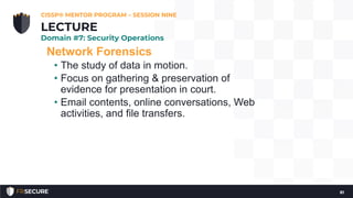 Network Forensics
• The study of data in motion.
• Focus on gathering & preservation of
evidence for presentation in court.
• Email contents, online conversations, Web
activities, and file transfers.
CISSP® MENTOR PROGRAM – SESSION NINE
81
LECTURE
Domain #7: Security Operations
 