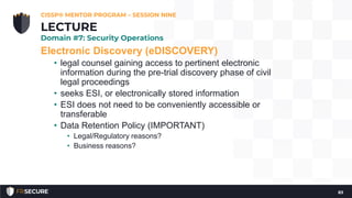 Electronic Discovery (eDISCOVERY)
• legal counsel gaining access to pertinent electronic
information during the pre-trial discovery phase of civil
legal proceedings
• seeks ESI, or electronically stored information
• ESI does not need to be conveniently accessible or
transferable
• Data Retention Policy (IMPORTANT)
• Legal/Regulatory reasons?
• Business reasons?
CISSP® MENTOR PROGRAM – SESSION NINE
83
LECTURE
Domain #7: Security Operations
 