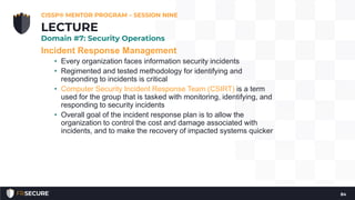 Incident Response Management
• Every organization faces information security incidents
• Regimented and tested methodology for identifying and
responding to incidents is critical
• Computer Security Incident Response Team (CSIRT) is a term
used for the group that is tasked with monitoring, identifying, and
responding to security incidents
• Overall goal of the incident response plan is to allow the
organization to control the cost and damage associated with
incidents, and to make the recovery of impacted systems quicker
CISSP® MENTOR PROGRAM – SESSION NINE
84
LECTURE
Domain #7: Security Operations
 