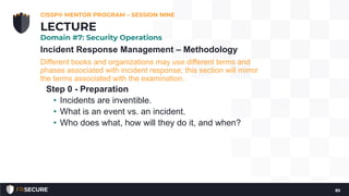 Incident Response Management – Methodology
Different books and organizations may use different terms and
phases associated with incident response; this section will mirror
the terms associated with the examination.
Step 0 - Preparation
• Incidents are inventible.
• What is an event vs. an incident.
• Who does what, how will they do it, and when?
CISSP® MENTOR PROGRAM – SESSION NINE
85
LECTURE
Domain #7: Security Operations
 