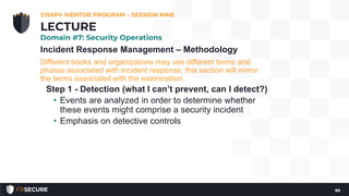 Incident Response Management – Methodology
Different books and organizations may use different terms and
phases associated with incident response; this section will mirror
the terms associated with the examination.
Step 1 - Detection (what I can’t prevent, can I detect?)
• Events are analyzed in order to determine whether
these events might comprise a security incident
• Emphasis on detective controls
CISSP® MENTOR PROGRAM – SESSION NINE
86
LECTURE
Domain #7: Security Operations
 