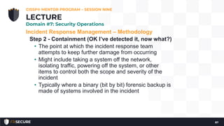 Incident Response Management – Methodology
Step 2 - Containment (OK I’ve detected it, now what?)
• The point at which the incident response team
attempts to keep further damage from occurring
• Might include taking a system off the network,
isolating traffic, powering off the system, or other
items to control both the scope and severity of the
incident
• Typically where a binary (bit by bit) forensic backup is
made of systems involved in the incident
CISSP® MENTOR PROGRAM – SESSION NINE
87
LECTURE
Domain #7: Security Operations
 