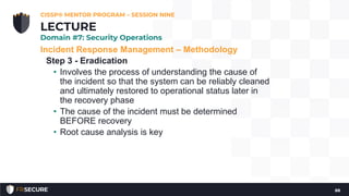 Incident Response Management – Methodology
Step 3 - Eradication
• Involves the process of understanding the cause of
the incident so that the system can be reliably cleaned
and ultimately restored to operational status later in
the recovery phase
• The cause of the incident must be determined
BEFORE recovery
• Root cause analysis is key
CISSP® MENTOR PROGRAM – SESSION NINE
88
LECTURE
Domain #7: Security Operations
 