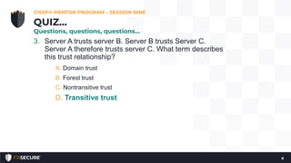 3. Server A trusts server B. Server B trusts Server C.
Server A therefore trusts server C. What term describes
this trust relationship?
A. Domain trust
B. Forest trust
C. Nontransitive trust
D. Transitive trust
CISSP® MENTOR PROGRAM – SESSION NINE
8
QUIZ…
Questions, questions, questions…
 