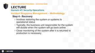 Incident Response Management – Methodology
Step 4 - Recovery
• Involves restoring the system or systems to
operational status
• Typically, the business unit responsible for the system
will dictate when the system will go back online
• Close monitoring of the system after it is returned to
production is necessary
CISSP® MENTOR PROGRAM – SESSION NINE
89
LECTURE
Domain #7: Security Operations
 