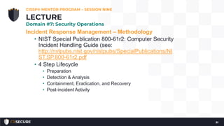 Incident Response Management – Methodology
• NIST Special Publication 800-61r2: Computer Security
Incident Handling Guide (see:
http://nvlpubs.nist.gov/nistpubs/SpecialPublications/NI
ST.SP.800-61r2.pdf
• 4 Step Lifecycle
• Preparation
• Detection & Analysis
• Containment, Eradication, and Recovery
• Post-incident Activity
CISSP® MENTOR PROGRAM – SESSION NINE
91
LECTURE
Domain #7: Security Operations
 