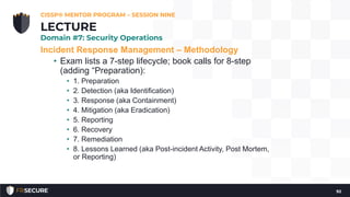 Incident Response Management – Methodology
• Exam lists a 7-step lifecycle; book calls for 8-step
(adding “Preparation):
• 1. Preparation
• 2. Detection (aka Identification)
• 3. Response (aka Containment)
• 4. Mitigation (aka Eradication)
• 5. Reporting
• 6. Recovery
• 7. Remediation
• 8. Lessons Learned (aka Post-incident Activity, Post Mortem,
or Reporting)
CISSP® MENTOR PROGRAM – SESSION NINE
92
LECTURE
Domain #7: Security Operations
 