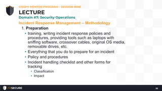 Incident Response Management – Methodology
1. Preparation
• training, writing incident response policies and
procedures, providing tools such as laptops with
sniffing software, crossover cables, original OS media,
removable drives, etc.
• Everything that you do to prepare for an incident
• Policy and procedures
• Incident handling checklist and other forms for
tracking
• Classification
• Impact
CISSP® MENTOR PROGRAM – SESSION NINE
93
LECTURE
Domain #7: Security Operations
 