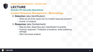 Incident Response Management – Methodology
2. Detection (aka Identification)
• What are all of the inputs into my incident response process?
• Events  Incidents
3. Response (aka Containment)
• Step-by-step, depending upon classification & severity
• Forensic response? Protection of evidence, while containing
damage
• Start root cause analysis
CISSP® MENTOR PROGRAM – SESSION NINE
97
LECTURE
Domain #7: Security Operations
 