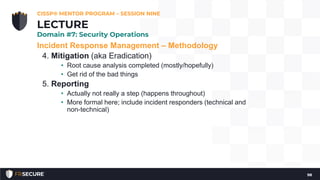 Incident Response Management – Methodology
4. Mitigation (aka Eradication)
• Root cause analysis completed (mostly/hopefully)
• Get rid of the bad things
5. Reporting
• Actually not really a step (happens throughout)
• More formal here; include incident responders (technical and
non-technical)
CISSP® MENTOR PROGRAM – SESSION NINE
98
LECTURE
Domain #7: Security Operations
 
