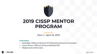 2019 CISSP MENTOR
PROGRAM
April 10, 2019
-----------
Class 2 – April 10, 2019
Instructors:
• Brad Nigh, FRSecure Director of Professional Services & Innovation
• Evan Francen, FRSecure & SecurityStudio CEO
• Maybe some others later…
 