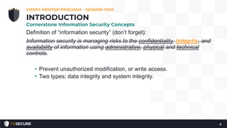 Definition of “information security” (don’t forget):
Information security is managing risks to the confidentiality, integrity, and
availability of information using administrative, physical and technical
controls.
• Prevent unauthorized modification, or write access.
• Two types; data integrity and system integrity.
CISSP® MENTOR PROGRAM – SESSION TWO
9
INTRODUCTION
Cornerstone Information Security Concepts
 