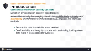 Definition of “information security” (don’t forget):
Information security is managing risks to the confidentiality, integrity, and
availability of information using administrative, physical and technical
controls.
• Ensure that data is available when needed.
• Confidentiality and integrity compete with availability; locking down
data make it less accessible/available.
CISSP® MENTOR PROGRAM – SESSION TWO
10
INTRODUCTION
Cornerstone Information Security Concepts
 
