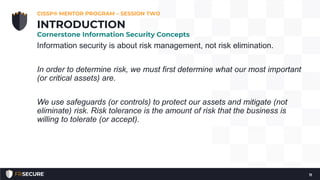 Information security is about risk management, not risk elimination.
In order to determine risk, we must first determine what our most important
(or critical assets) are.
We use safeguards (or controls) to protect our assets and mitigate (not
eliminate) risk. Risk tolerance is the amount of risk that the business is
willing to tolerate (or accept).
CISSP® MENTOR PROGRAM – SESSION TWO
11
INTRODUCTION
Cornerstone Information Security Concepts
 