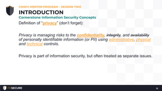 Definition of “privacy” (don’t forget):
Privacy is managing risks to the confidentiality, integrity, and availability
of personally identifiable information (or PII) using administrative, physical
and technical controls.
Privacy is part of information security, but often treated as separate issues.
CISSP® MENTOR PROGRAM – SESSION TWO
12
INTRODUCTION
Cornerstone Information Security Concepts
 