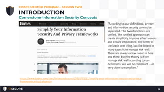 Definition of “privacy” (don’t forget):
CISSP® MENTOR PROGRAM – SESSION TWO
13
INTRODUCTION
Cornerstone Information Security Concepts
“According to our definitions, privacy
and information security cannot be
separated. The two disciplines are
unified. The unified approach can
create simplicity, improve effectiveness
and ensure compliance. The letter of
the law is one thing, but the intent in
many cases is to manage risk well.
There are always a few nuances here
and there, but the theory is if we
manage risk well according to our
definitions, we will be compliant -- or
very close to compliant.”
https://www.forbes.com/sites/forbestechcouncil/2019/03/11/simplify-your-information-security-and-privacy-
frameworks/#2382afba697e
 