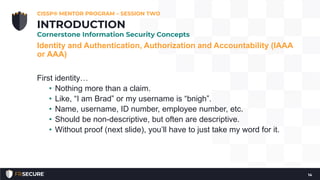 Identity and Authentication, Authorization and Accountability (IAAA
or AAA)
First identity…
• Nothing more than a claim.
• Like, “I am Brad” or my username is “bnigh”.
• Name, username, ID number, employee number, etc.
• Should be non-descriptive, but often are descriptive.
• Without proof (next slide), you’ll have to just take my word for it.
CISSP® MENTOR PROGRAM – SESSION TWO
14
INTRODUCTION
Cornerstone Information Security Concepts
 