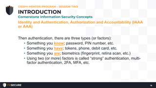 Identity and Authentication, Authorization and Accountability (IAAA
or AAA)
Then authentication, there are three types (or factors):
• Something you know; password, PIN number, etc.
• Something you have; tokens, phone, debit card, etc.
• Something you are; biometrics (fingerprint, retina scan, etc.)
• Using two (or more) factors is called “strong” authentication, multi-
factor authentication, 2FA, MFA, etc.
CISSP® MENTOR PROGRAM – SESSION TWO
16
INTRODUCTION
Cornerstone Information Security Concepts
 