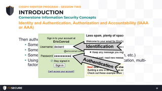 Identity and Authentication, Authorization and Accountability (IAAA
or AAA)
Then authentication, there are three types (or factors):
• Something you know; password, PIN number, etc.
• Something you have; tokens, phone, debit card, etc.
• Something you are; biometrics (fingerprint, retina scan, etc.)
• Using two (or more) factors is called “strong” authentication, multi-
factor authentication, 2FA, MFA, etc.
CISSP® MENTOR PROGRAM – SESSION TWO
17
INTRODUCTION
Cornerstone Information Security Concepts
 