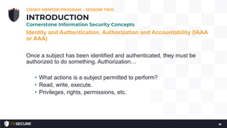 Identity and Authentication, Authorization and Accountability (IAAA
or AAA)
Once a subject has been identified and authenticated, they must be
authorized to do something. Authorization…
• What actions is a subject permitted to perform?
• Read, write, execute.
• Privileges, rights, permissions, etc.
CISSP® MENTOR PROGRAM – SESSION TWO
18
INTRODUCTION
Cornerstone Information Security Concepts
 