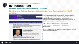 Identity and Authentication, Authorization and Accountability (IAAA
or AAA)
CISSP® MENTOR PROGRAM – SESSION TWO
19
INTRODUCTION
Cornerstone Information Security Concepts
“At a functional level; IAM includes access, meaning what an
identity is permitted to do; authorization. Identity and access
management then includes identity, authentication, and
authorization. Both IM and IAM benefit from accountability, so
this function is added to both. This results in:
• IM = Identity + Authentication + Accountability
• IAM = Identity + Authentication + Authorization +
Accountability
IA and IAM are in fact two functions that are integrated, not one
single synonymous function.”
 