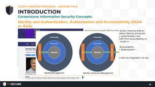 Identity and Authentication, Authorization and Accountability (IAAA
or AAA)
CISSP® MENTOR PROGRAM – SESSION TWO
20
INTRODUCTION
Cornerstone Information Security Concepts
“At a functional level; IAM includes access, meaning what an
identity is permitted to do; authorization. Identity and access
management then includes identity, authentication, and
authorization. Both IM and IAM benefit from accountability, so
this function is added to both. This results in:
• IM = Identity + Authentication + Accountability
• IAM = Identity + Authentication + Authorization +
Accountability
IA and IAM are in fact two functions that are integrated, not one
single synonymous function.”
 