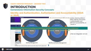 Identity and Authentication, Authorization and Accountability (IAAA
or AAA)
CISSP® MENTOR PROGRAM – SESSION TWO
21
INTRODUCTION
Cornerstone Information Security Concepts
“At a functional level; IAM includes access, meaning what an
identity is permitted to do; authorization. Identity and access
management then includes identity, authentication, and
authorization. Both IM and IAM benefit from accountability, so
this function is added to both. This results in:
• IM = Identity + Authentication + Accountability
• IAM = Identity + Authentication + Authorization +
Accountability
IA and IAM are in fact two functions that are integrated, not one
single synonymous function.”
https://www.cybersecurityintelligence.com/blog/identity-management-fundamentals-4208.html
 
