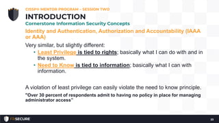 Identity and Authentication, Authorization and Accountability (IAAA
or AAA)
Very similar, but slightly different:
• Least Privilege is tied to rights; basically what I can do with and in
the system.
• Need to Know is tied to information; basically what I can with
information.
A violation of least privilege can easily violate the need to know principle.
"Over 30 percent of respondents admit to having no policy in place for managing
administrator access”
CISSP® MENTOR PROGRAM – SESSION TWO
23
INTRODUCTION
Cornerstone Information Security Concepts
 